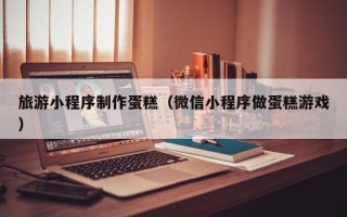 台州旅游小程序制作蛋糕（微信小程序做蛋糕游戏）